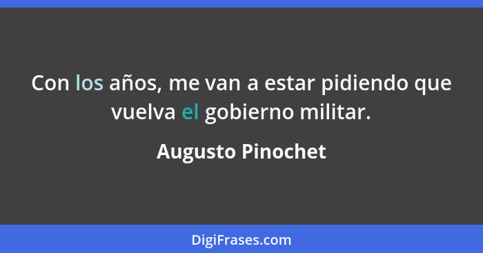 Con los años, me van a estar pidiendo que vuelva el gobierno militar.... - Augusto Pinochet