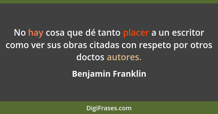 No hay cosa que dé tanto placer a un escritor como ver sus obras citadas con respeto por otros doctos autores.... - Benjamin Franklin