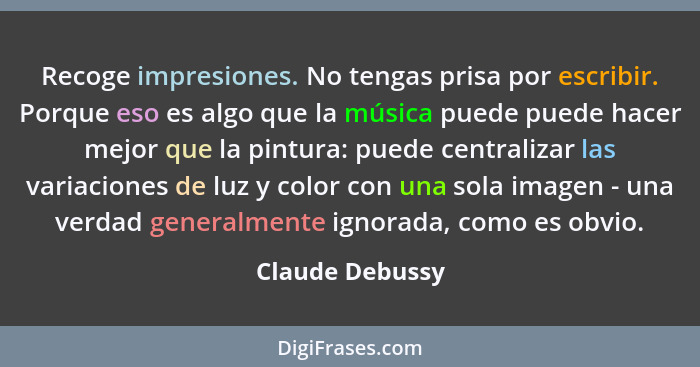 Recoge impresiones. No tengas prisa por escribir. Porque eso es algo que la música puede puede hacer mejor que la pintura: puede cent... - Claude Debussy