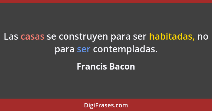 Las casas se construyen para ser habitadas, no para ser contempladas.... - Francis Bacon