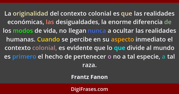 La originalidad del contexto colonial es que las realidades económicas, las desigualdades, la enorme diferencia de los modos de vida, n... - Frantz Fanon