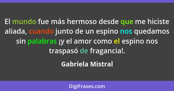 El mundo fue más hermoso desde que me hiciste aliada, cuando junto de un espino nos quedamos sin palabras ¡y el amor como el espino... - Gabriela Mistral