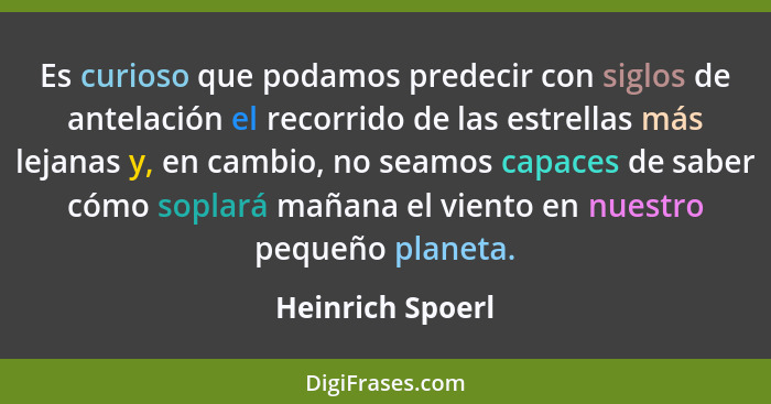 Es curioso que podamos predecir con siglos de antelación el recorrido de las estrellas más lejanas y, en cambio, no seamos capaces d... - Heinrich Spoerl