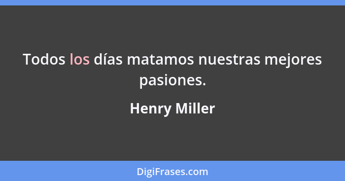 Todos los días matamos nuestras mejores pasiones.... - Henry Miller