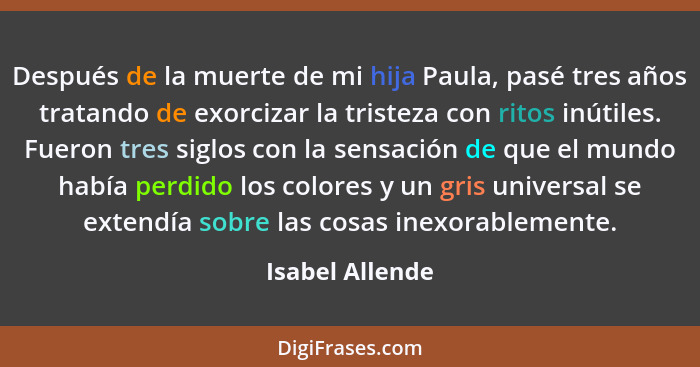 Después de la muerte de mi hija Paula, pasé tres años tratando de exorcizar la tristeza con ritos inútiles. Fueron tres siglos con la... - Isabel Allende