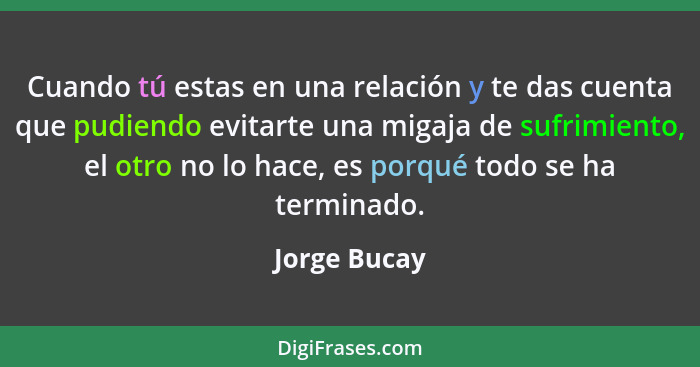 Cuando tú estas en una relación y te das cuenta que pudiendo evitarte una migaja de sufrimiento, el otro no lo hace, es porqué todo se h... - Jorge Bucay