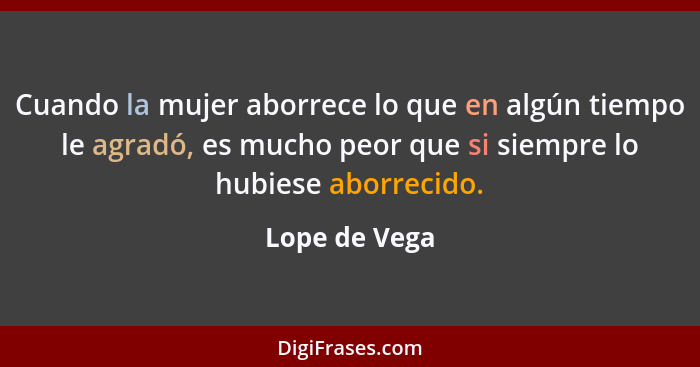 Cuando la mujer aborrece lo que en algún tiempo le agradó, es mucho peor que si siempre lo hubiese aborrecido.... - Lope de Vega