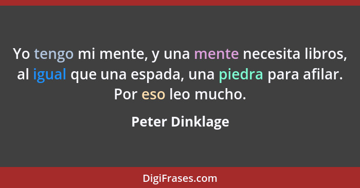 Yo tengo mi mente, y una mente necesita libros, al igual que una espada, una piedra para afilar. Por eso leo mucho.... - Peter Dinklage