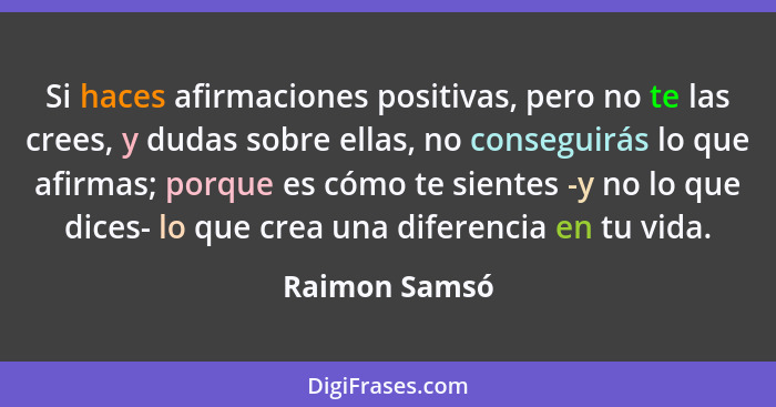 Si haces afirmaciones positivas, pero no te las crees, y dudas sobre ellas, no conseguirás lo que afirmas; porque es cómo te sientes -y... - Raimon Samsó