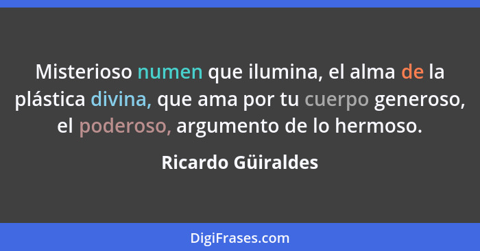 Misterioso numen que ilumina, el alma de la plástica divina, que ama por tu cuerpo generoso, el poderoso, argumento de lo hermoso.... - Ricardo Güiraldes