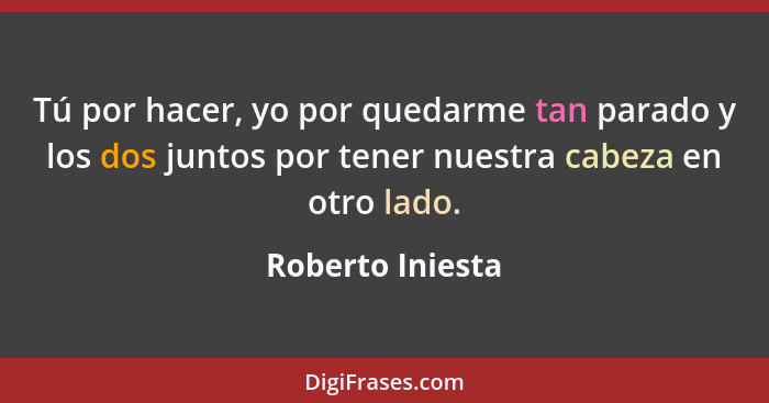 Tú por hacer, yo por quedarme tan parado y los dos juntos por tener nuestra cabeza en otro lado.... - Roberto Iniesta