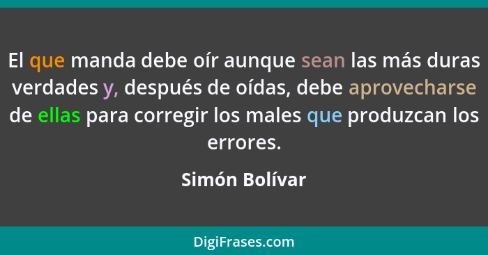 El que manda debe oír aunque sean las más duras verdades y, después de oídas, debe aprovecharse de ellas para corregir los males que p... - Simón Bolívar