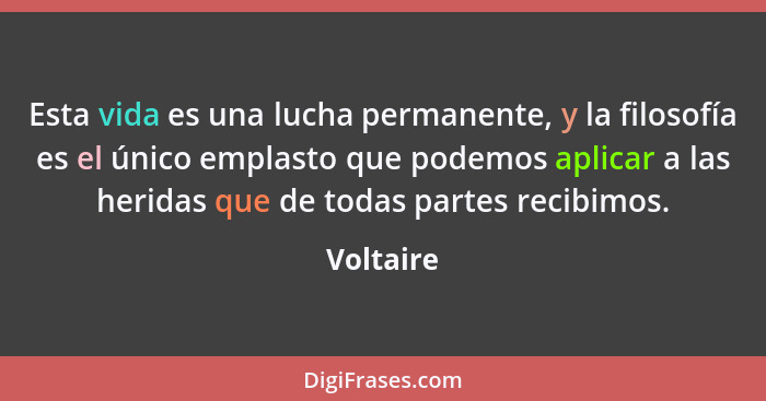 Esta vida es una lucha permanente, y la filosofía es el único emplasto que podemos aplicar a las heridas que de todas partes recibimos.... - Voltaire