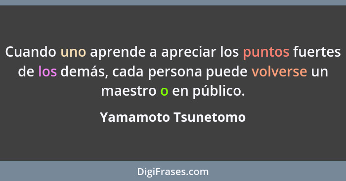 Cuando uno aprende a apreciar los puntos fuertes de los demás, cada persona puede volverse un maestro o en público.... - Yamamoto Tsunetomo