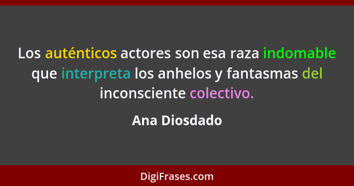 Los auténticos actores son esa raza indomable que interpreta los anhelos y fantasmas del inconsciente colectivo.... - Ana Diosdado