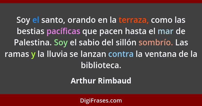 Soy el santo, orando en la terraza, como las bestias pacíficas que pacen hasta el mar de Palestina. Soy el sabio del sillón sombrío.... - Arthur Rimbaud