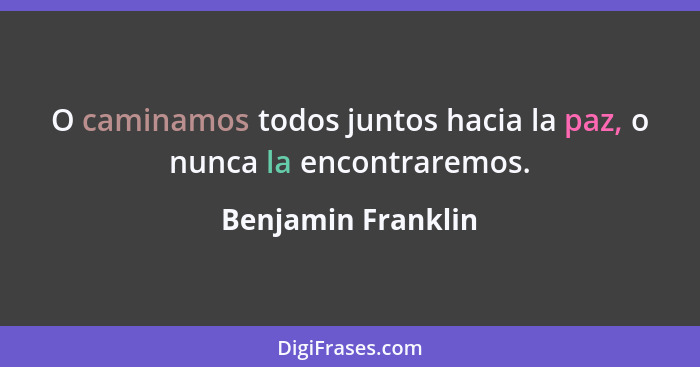 O caminamos todos juntos hacia la paz, o nunca la encontraremos.... - Benjamin Franklin