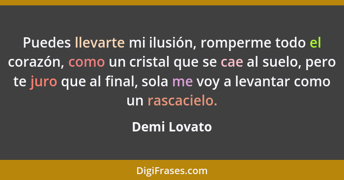 Puedes llevarte mi ilusión, romperme todo el corazón, como un cristal que se cae al suelo, pero te juro que al final, sola me voy a leva... - Demi Lovato