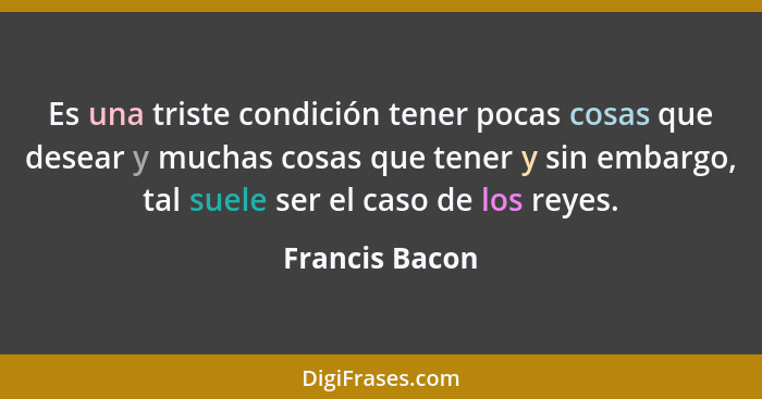 Es una triste condición tener pocas cosas que desear y muchas cosas que tener y sin embargo, tal suele ser el caso de los reyes.... - Francis Bacon