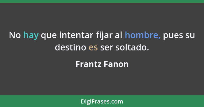 No hay que intentar fijar al hombre, pues su destino es ser soltado.... - Frantz Fanon