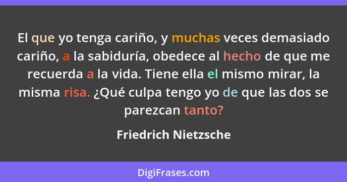 El que yo tenga cariño, y muchas veces demasiado cariño, a la sabiduría, obedece al hecho de que me recuerda a la vida. Tiene el... - Friedrich Nietzsche