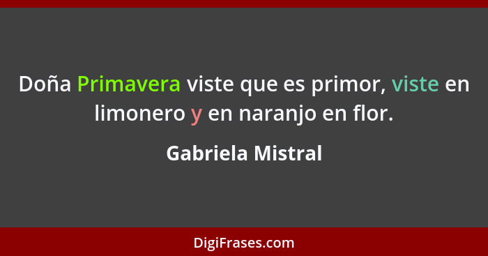 Doña Primavera viste que es primor, viste en limonero y en naranjo en flor.... - Gabriela Mistral