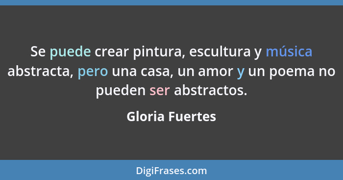Se puede crear pintura, escultura y música abstracta, pero una casa, un amor y un poema no pueden ser abstractos.... - Gloria Fuertes