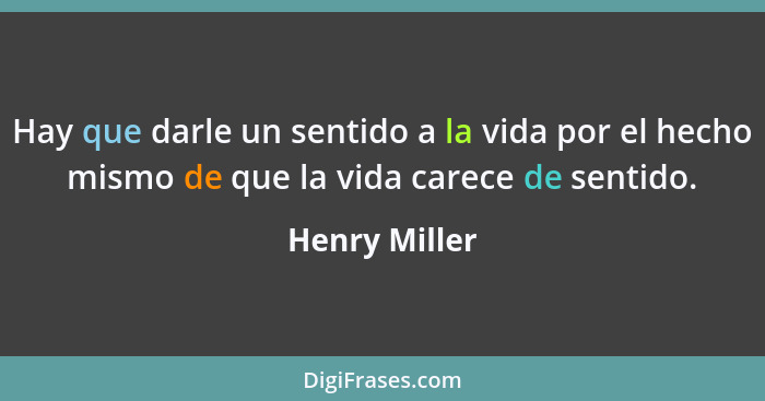 Hay que darle un sentido a la vida por el hecho mismo de que la vida carece de sentido.... - Henry Miller