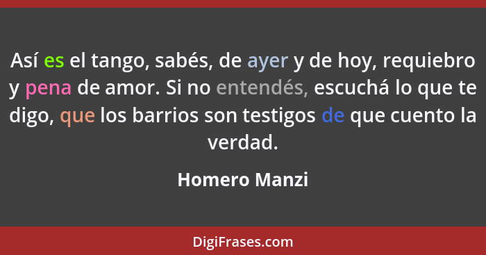 Así es el tango, sabés, de ayer y de hoy, requiebro y pena de amor. Si no entendés, escuchá lo que te digo, que los barrios son testigo... - Homero Manzi