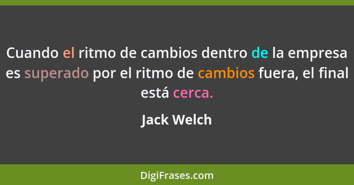 Cuando el ritmo de cambios dentro de la empresa es superado por el ritmo de cambios fuera, el final está cerca.... - Jack Welch