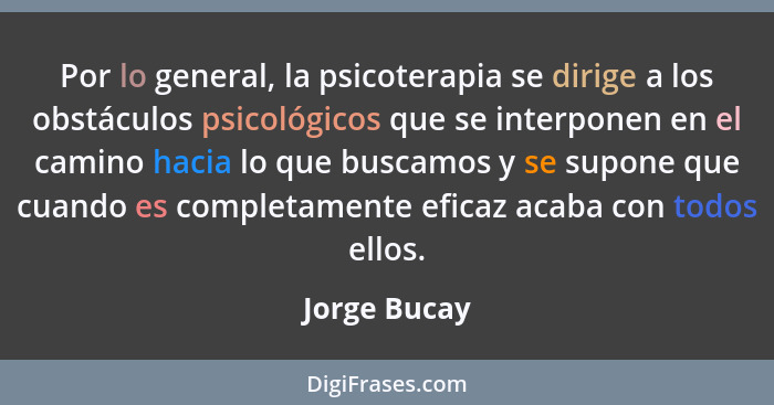 Por lo general, la psicoterapia se dirige a los obstáculos psicológicos que se interponen en el camino hacia lo que buscamos y se supone... - Jorge Bucay