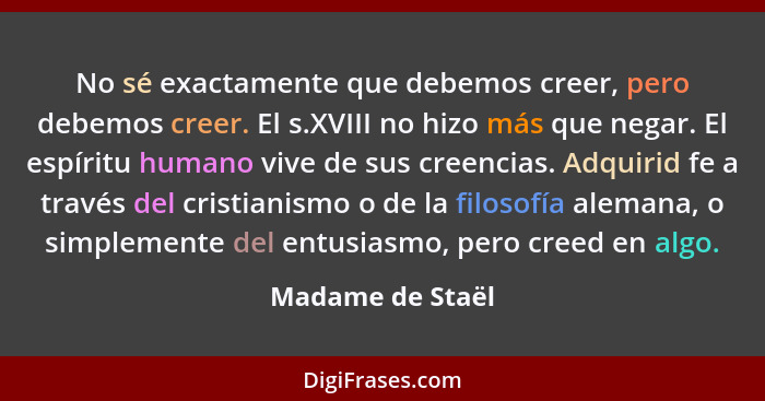 No sé exactamente que debemos creer, pero debemos creer. El s.XVIII no hizo más que negar. El espíritu humano vive de sus creencias.... - Madame de Staël