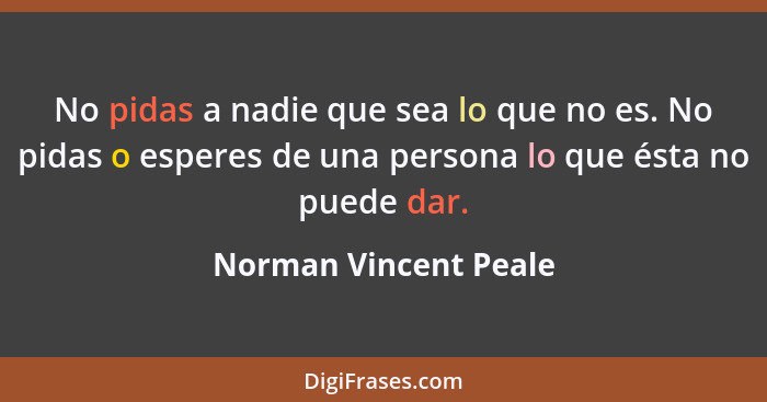 No pidas a nadie que sea lo que no es. No pidas o esperes de una persona lo que ésta no puede dar.... - Norman Vincent Peale