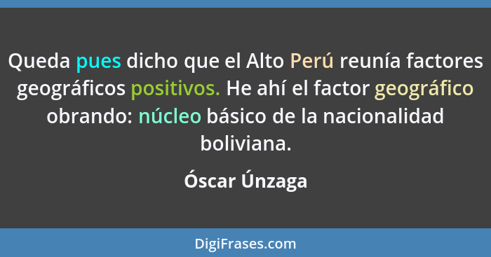 Queda pues dicho que el Alto Perú reunía factores geográficos positivos. He ahí el factor geográfico obrando: núcleo básico de la nacio... - Óscar Únzaga