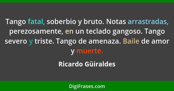 Tango fatal, soberbio y bruto. Notas arrastradas, perezosamente, en un teclado gangoso. Tango severo y triste. Tango de amenaza. B... - Ricardo Güiraldes