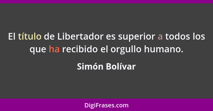 El título de Libertador es superior a todos los que ha recibido el orgullo humano.... - Simón Bolívar