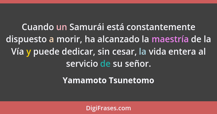 Cuando un Samurái está constantemente dispuesto a morir, ha alcanzado la maestría de la Vía y puede dedicar, sin cesar, la vida e... - Yamamoto Tsunetomo