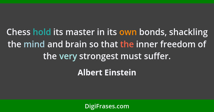 Chess hold its master in its own bonds, shackling the mind and brain so that the inner freedom of the very strongest must suffer.... - Albert Einstein