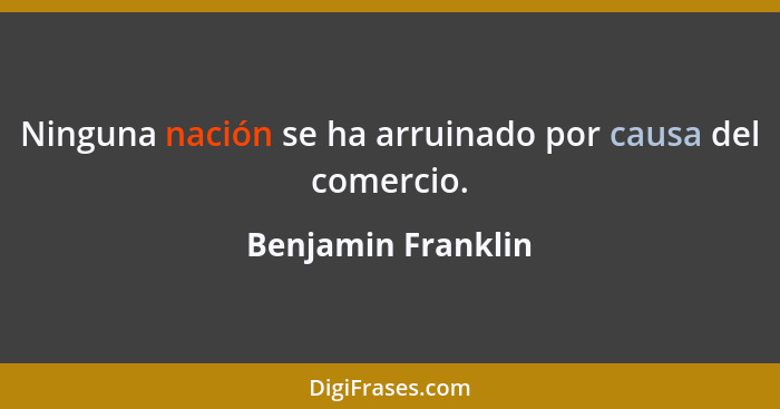 Ninguna nación se ha arruinado por causa del comercio.... - Benjamin Franklin