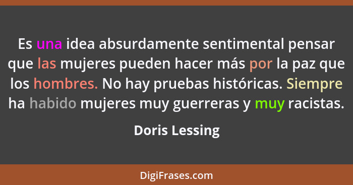 Es una idea absurdamente sentimental pensar que las mujeres pueden hacer más por la paz que los hombres. No hay pruebas históricas. Si... - Doris Lessing