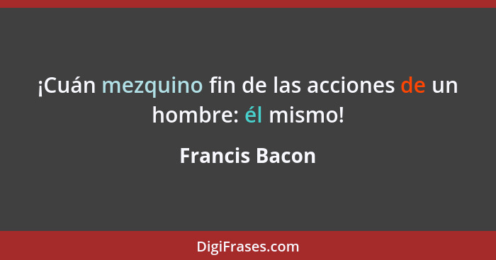 ¡Cuán mezquino fin de las acciones de un hombre: él mismo!... - Francis Bacon