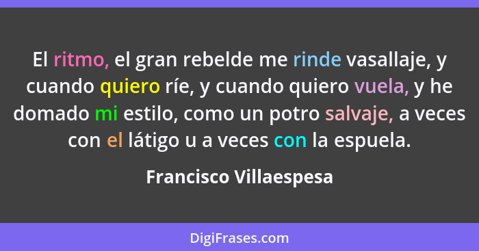 El ritmo, el gran rebelde me rinde vasallaje, y cuando quiero ríe, y cuando quiero vuela, y he domado mi estilo, como un potro... - Francisco Villaespesa