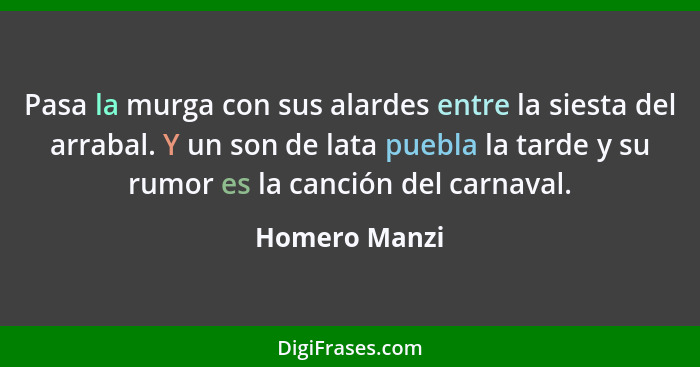 Pasa la murga con sus alardes entre la siesta del arrabal. Y un son de lata puebla la tarde y su rumor es la canción del carnaval.... - Homero Manzi