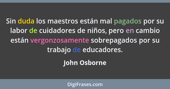 Sin duda los maestros están mal pagados por su labor de cuidadores de niños, pero en cambio están vergonzosamente sobrepagados por su t... - John Osborne