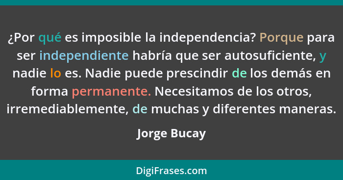 ¿Por qué es imposible la independencia? Porque para ser independiente habría que ser autosuficiente, y nadie lo es. Nadie puede prescind... - Jorge Bucay
