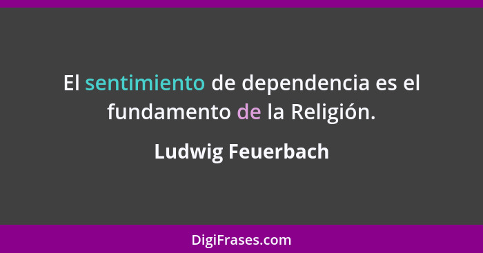 El sentimiento de dependencia es el fundamento de la Religión.... - Ludwig Feuerbach