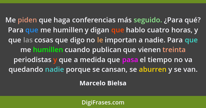 Me piden que haga conferencias más seguido. ¿Para qué? Para que me humillen y digan que hablo cuatro horas, y que las cosas que digo... - Marcelo Bielsa