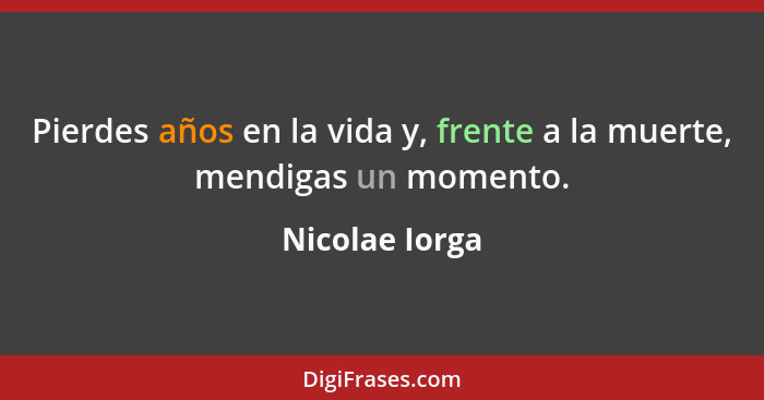 Pierdes años en la vida y, frente a la muerte, mendigas un momento.... - Nicolae Iorga