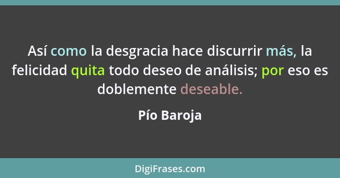 Así como la desgracia hace discurrir más, la felicidad quita todo deseo de análisis; por eso es doblemente deseable.... - Pío Baroja