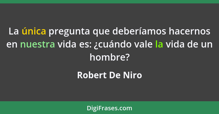 La única pregunta que deberíamos hacernos en nuestra vida es: ¿cuándo vale la vida de un hombre?... - Robert De Niro
